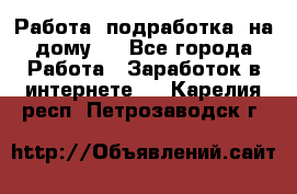 Работа (подработка) на дому   - Все города Работа » Заработок в интернете   . Карелия респ.,Петрозаводск г.